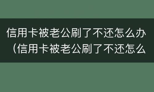 信用卡被老公刷了不还怎么办（信用卡被老公刷了不还怎么办呀）