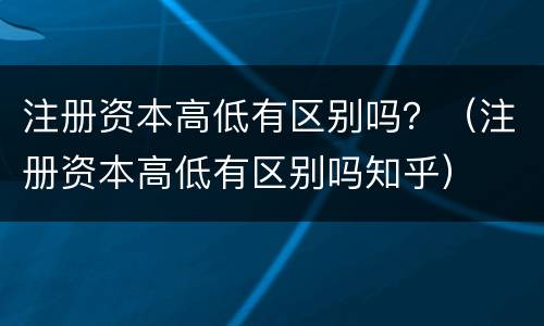 注册资本高低有区别吗？（注册资本高低有区别吗知乎）