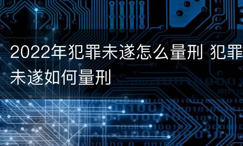2022年犯罪未遂怎么量刑 犯罪未遂如何量刑