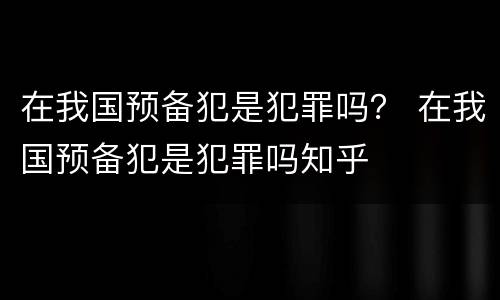 在我国预备犯是犯罪吗？ 在我国预备犯是犯罪吗知乎