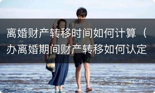 离婚财产转移时间如何计算（办离婚期间财产转移如何认定）