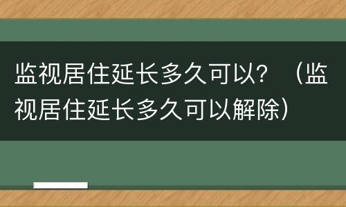 监视居住延长多久可以？（监视居住延长多久可以解除）