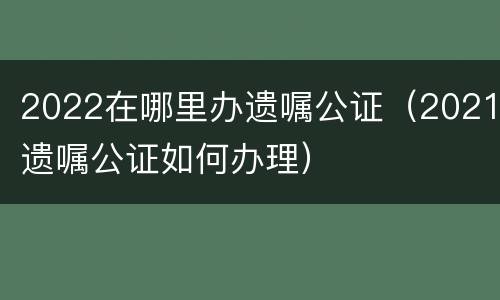 2022在哪里办遗嘱公证（2021遗嘱公证如何办理）