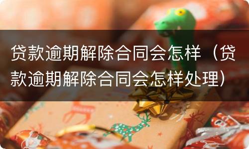 贷款逾期解除合同会怎样（贷款逾期解除合同会怎样处理）