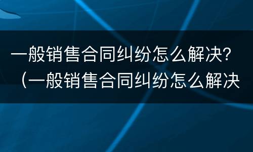 一般销售合同纠纷怎么解决？（一般销售合同纠纷怎么解决的）