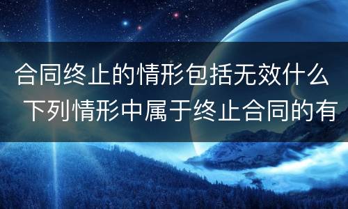 合同终止的情形包括无效什么 下列情形中属于终止合同的有