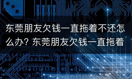 东莞朋友欠钱一直拖着不还怎么办? 东莞朋友欠钱一直拖着不还怎么办理