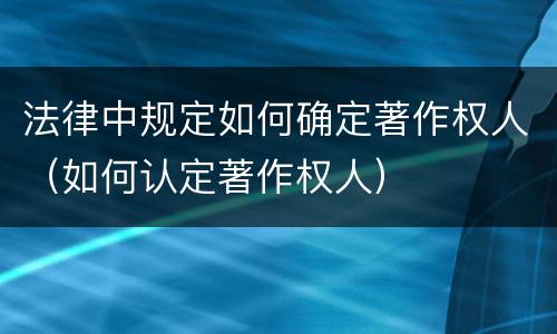 法律中规定如何确定著作权人（如何认定著作权人）