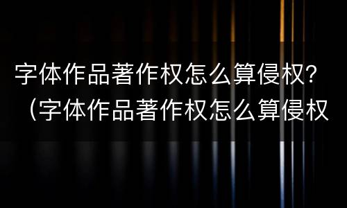 字体作品著作权怎么算侵权？（字体作品著作权怎么算侵权行为）
