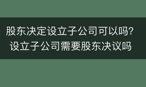 股东决定设立子公司可以吗？ 设立子公司需要股东决议吗