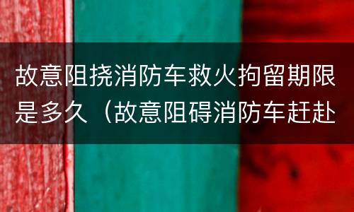 故意阻挠消防车救火拘留期限是多久（故意阻碍消防车赶赴火灾）