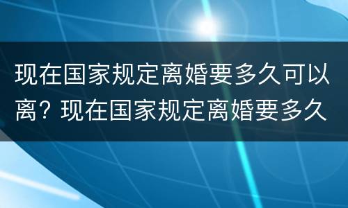 现在国家规定离婚要多久可以离? 现在国家规定离婚要多久可以离掉