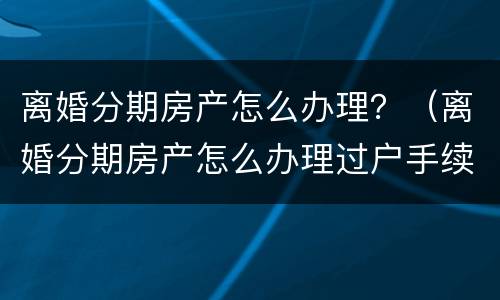 离婚分期房产怎么办理？（离婚分期房产怎么办理过户手续）