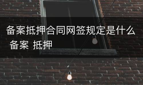 备案抵押合同网签规定是什么 备案 抵押
