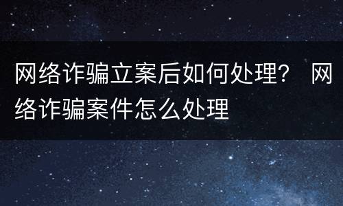网络诈骗立案后如何处理？ 网络诈骗案件怎么处理