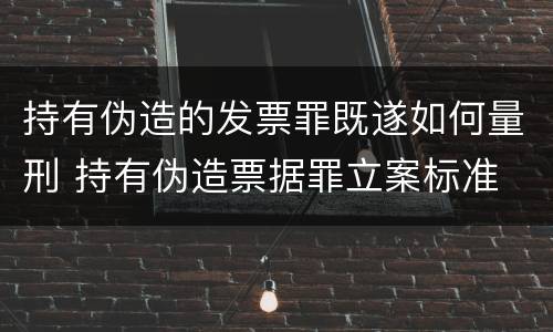 持有伪造的发票罪既遂如何量刑 持有伪造票据罪立案标准