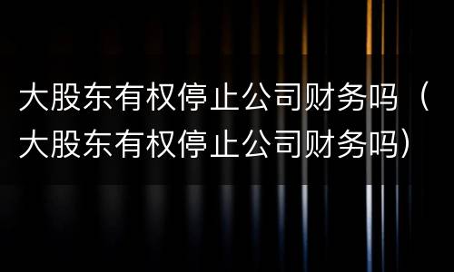 大股东有权停止公司财务吗（大股东有权停止公司财务吗）