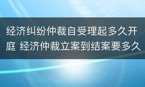 经济纠纷仲裁自受理起多久开庭 经济仲裁立案到结案要多久 经济纠纷仲裁自受理起多久开庭 经济仲裁立案到结案要多久