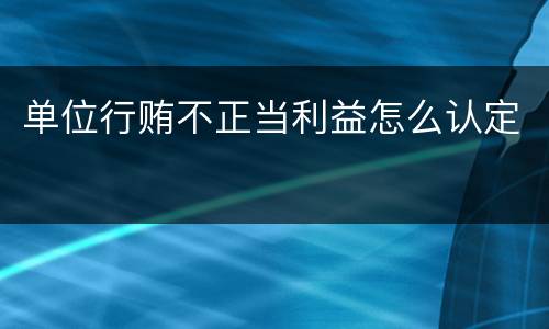 单位行贿不正当利益怎么认定 单位行贿不正当利益怎么认定