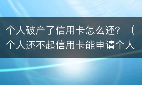 个人破产了信用卡怎么还？（个人还不起信用卡能申请个人破产吗）