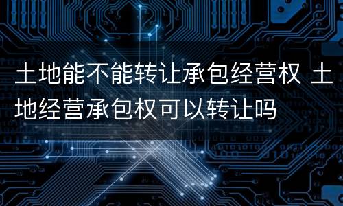 土地能不能转让承包经营权 土地经营承包权可以转让吗