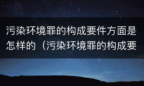 污染环境罪的构成要件方面是怎样的（污染环境罪的构成要件方面是怎样的呢）