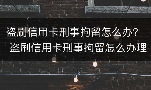盗刷信用卡刑事拘留怎么办？ 盗刷信用卡刑事拘留怎么办理