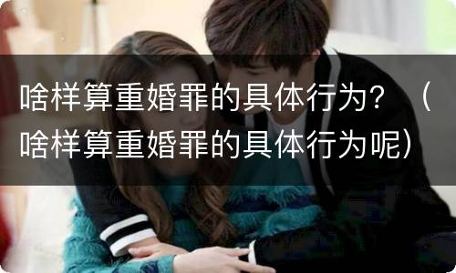 啥样算重婚罪的具体行为？（啥样算重婚罪的具体行为呢）