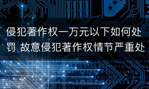 侵犯著作权一万元以下如何处罚 故意侵犯著作权情节严重处罚几倍