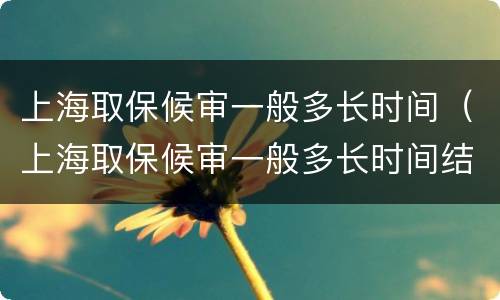 上海取保候审一般多长时间（上海取保候审一般多长时间结束）