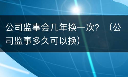 公司监事会几年换一次？（公司监事多久可以换）