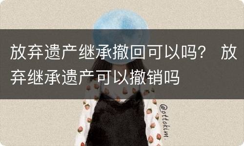 放弃遗产继承撤回可以吗？ 放弃继承遗产可以撤销吗