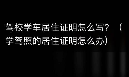 驾校学车居住证明怎么写？（学驾照的居住证明怎么办）