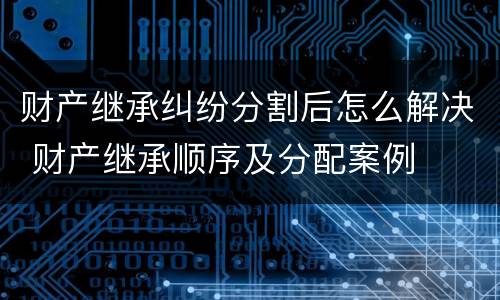 财产继承纠纷分割后怎么解决 财产继承顺序及分配案例 财产继承纠纷分割后怎么解决 财产继承顺序及分配案例
