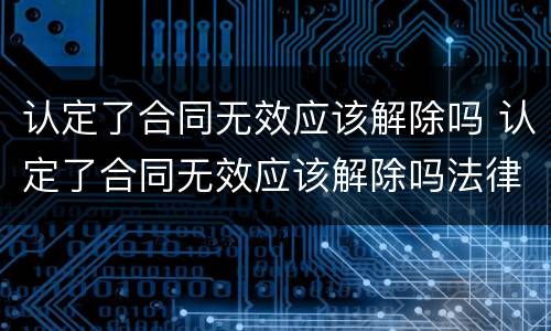 认定了合同无效应该解除吗 认定了合同无效应该解除吗法律规定