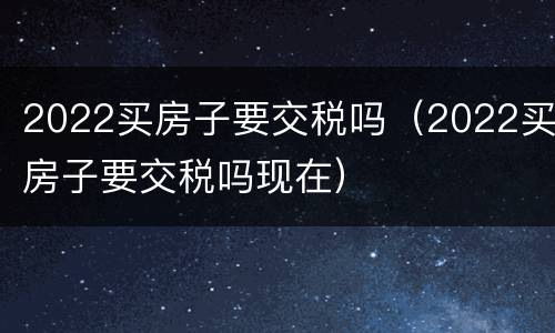 2022买房子要交税吗（2022买房子要交税吗现在）