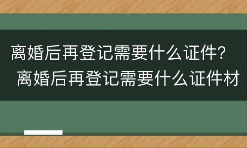 离婚后再登记需要什么证件？ 离婚后再登记需要什么证件材料
