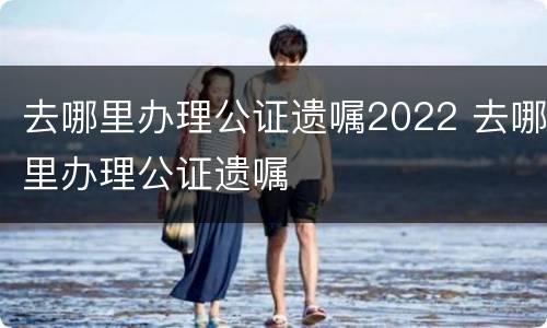 去哪里办理公证遗嘱2022 去哪里办理公证遗嘱