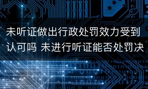 未听证做出行政处罚效力受到认可吗 未进行听证能否处罚决定