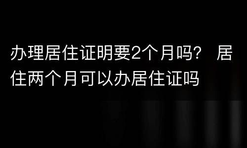 办理居住证明要2个月吗？ 居住两个月可以办居住证吗