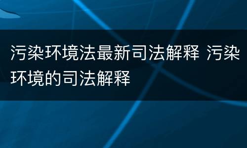 污染环境法最新司法解释 污染环境的司法解释