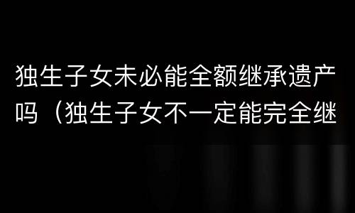 独生子女未必能全额继承遗产吗（独生子女不一定能完全继承父母财产）