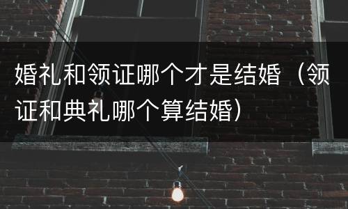 婚礼和领证哪个才是结婚（领证和典礼哪个算结婚）