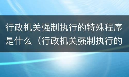 行政机关强制执行的特殊程序是什么（行政机关强制执行的特殊程序是什么规定）