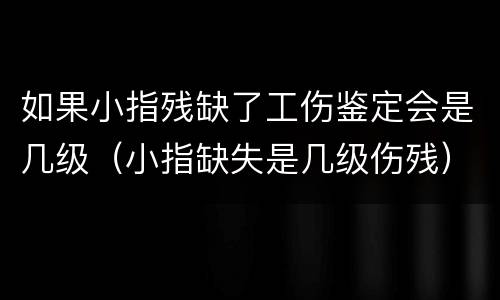如果小指残缺了工伤鉴定会是几级（小指缺失是几级伤残）