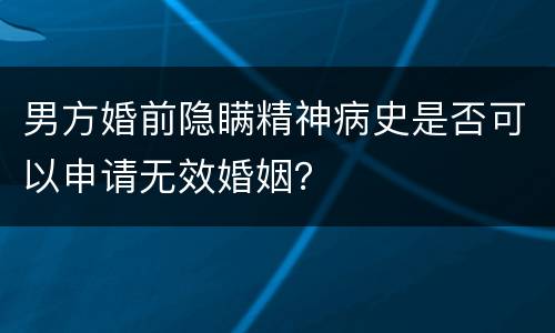 男方婚前隐瞒精神病史是否可以申请无效婚姻？