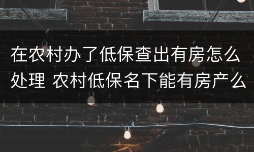 在农村办了低保查出有房怎么处理 农村低保名下能有房产么