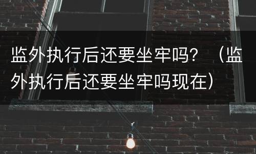 监外执行后还要坐牢吗？（监外执行后还要坐牢吗现在）