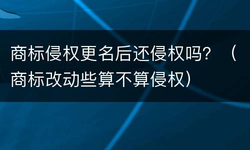 商标侵权更名后还侵权吗？（商标改动些算不算侵权）