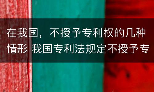 在我国，不授予专利权的几种情形 我国专利法规定不授予专利权的是